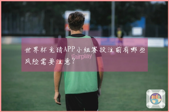 世界杯竞猜APP小组赛投注前有哪些风险需要注意？